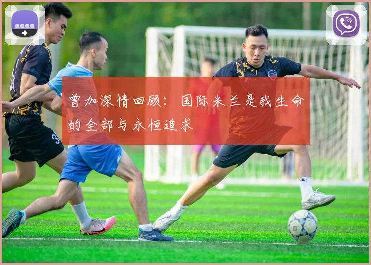 曾加深情回顾：国际米兰是我生命的全部与永恒追求
