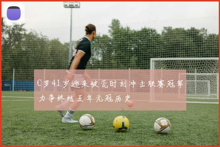 C罗41岁迎来破荒时刻冲击联赛冠军力争终结五年无冠历史