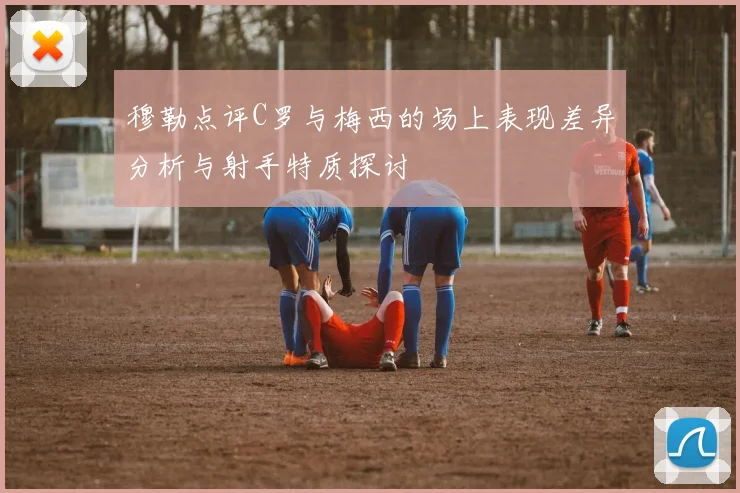 穆勒点评C罗与梅西的场上表现差异分析与射手特质探讨