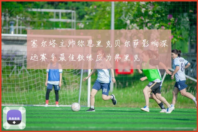 塞尔塔主帅称恩里克贝尔萨影响深远赛季最佳教练应为弗里克
