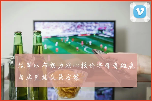 绿军以布朗为核心报价字母哥雄鹿考虑直接交易方案