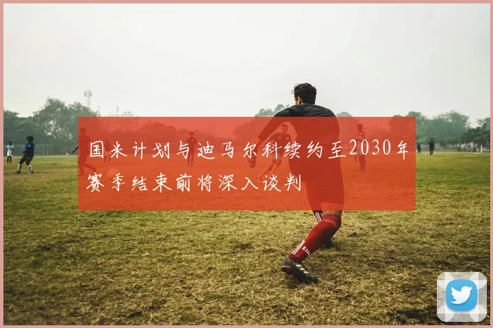 国米计划与迪马尔科续约至2030年赛季结束前将深入谈判