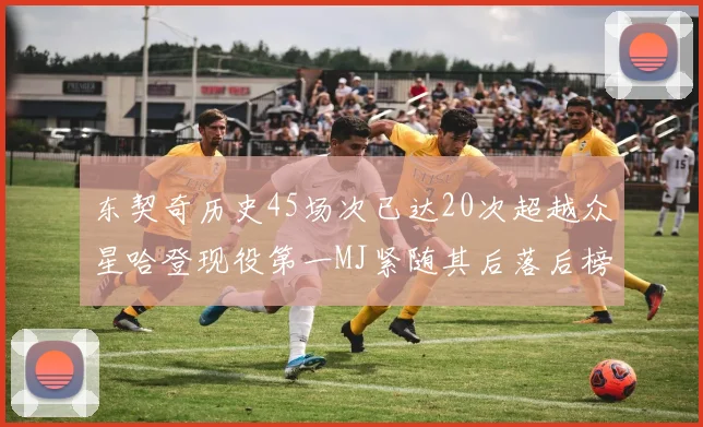 东契奇历史45场次已达20次超越众星哈登现役第一MJ紧随其后落后榜首100场