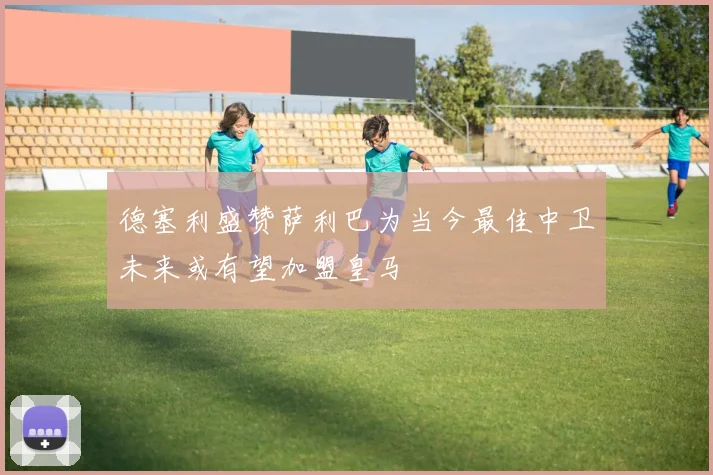 德塞利盛赞萨利巴为当今最佳中卫未来或有望加盟皇马