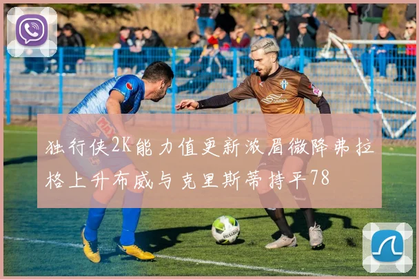 独行侠2K能力值更新浓眉微降弗拉格上升布威与克里斯蒂持平78