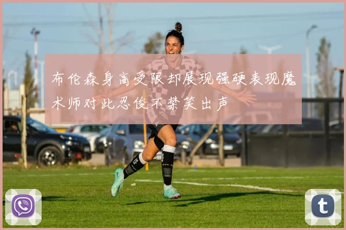 布伦森身高受限却展现强硬表现魔术师对此忍俊不禁笑出声