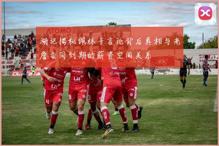 湖记揭秘佩林卡言论背后真相与老詹合同到期的薪资空间关系