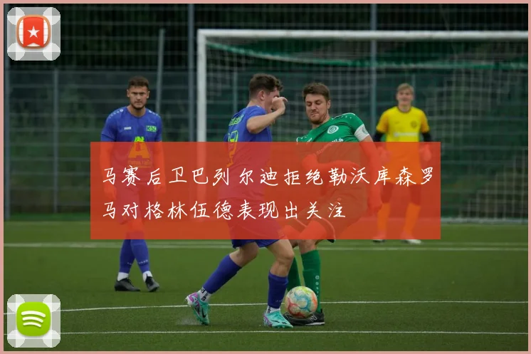 马赛后卫巴列尔迪拒绝勒沃库森罗马对格林伍德表现出关注