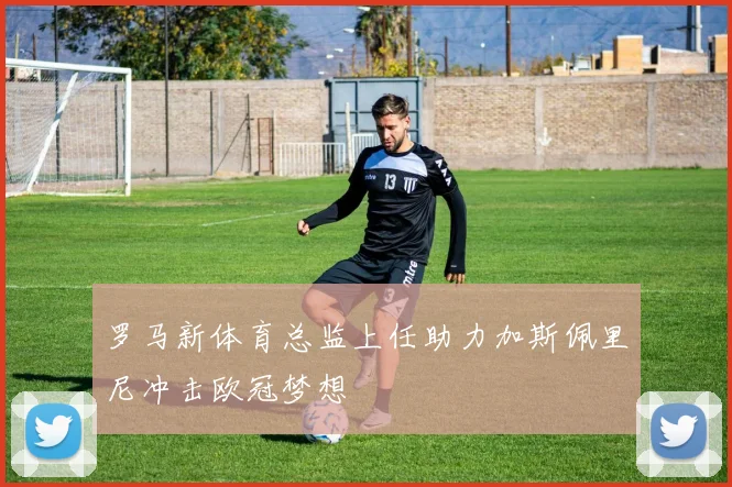 罗马新体育总监上任助力加斯佩里尼冲击欧冠梦想