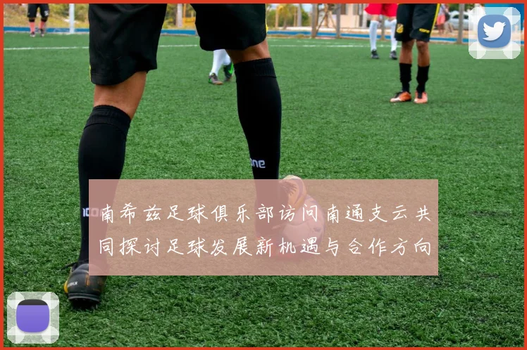 南希兹足球俱乐部访问南通支云共同探讨足球发展新机遇与合作方向
